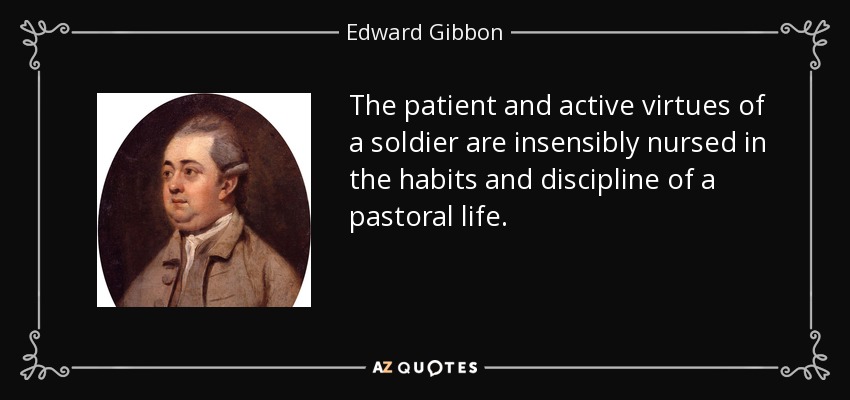 The patient and active virtues of a soldier are insensibly nursed in the habits and discipline of a pastoral life. - Edward Gibbon