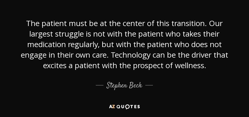 The patient must be at the center of this transition. Our largest struggle is not with the patient who takes their medication regularly, but with the patient who does not engage in their own care. Technology can be the driver that excites a patient with the prospect of wellness. - Stephen Beck