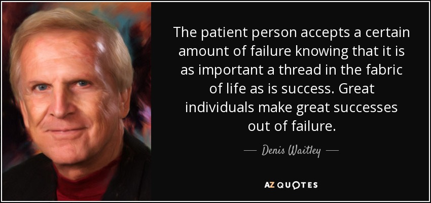 The patient person accepts a certain amount of failure knowing that it is as important a thread in the fabric of life as is success. Great individuals make great successes out of failure. - Denis Waitley