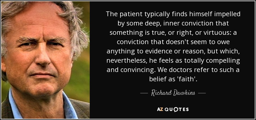 The patient typically finds himself impelled by some deep, inner conviction that something is true, or right, or virtuous: a conviction that doesn't seem to owe anything to evidence or reason, but which, nevertheless, he feels as totally compelling and convincing. We doctors refer to such a belief as 'faith'. - Richard Dawkins
