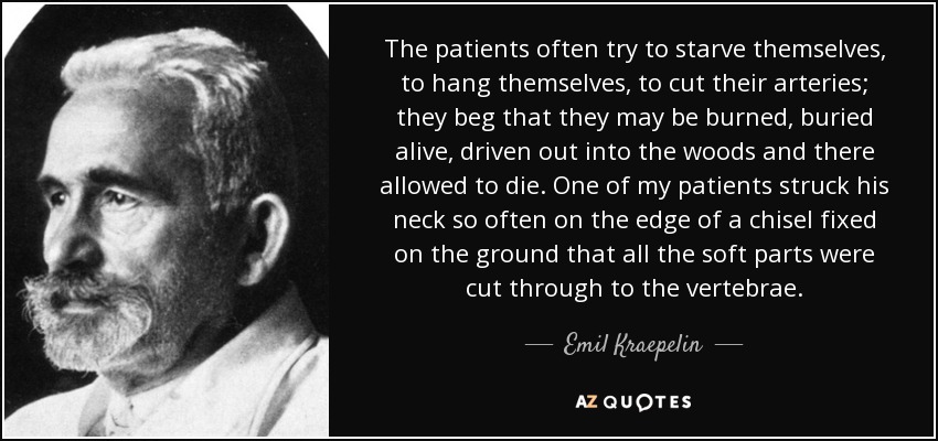 The patients often try to starve themselves, to hang themselves, to cut their arteries; they beg that they may be burned, buried alive, driven out into the woods and there allowed to die. One of my patients struck his neck so often on the edge of a chisel fixed on the ground that all the soft parts were cut through to the vertebrae. - Emil Kraepelin