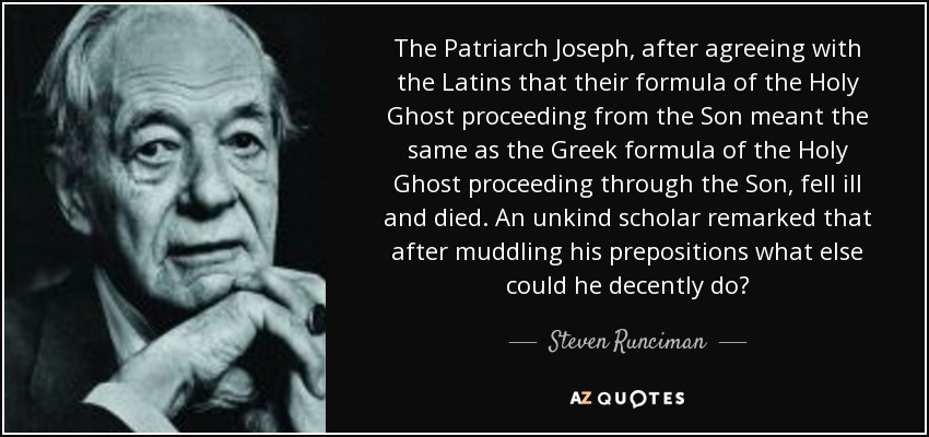 The Patriarch Joseph, after agreeing with the Latins that their formula of the Holy Ghost proceeding from the Son meant the same as the Greek formula of the Holy Ghost proceeding through the Son, fell ill and died. An unkind scholar remarked that after muddling his prepositions what else could he decently do? - Steven Runciman