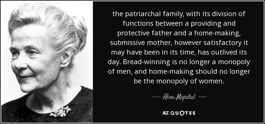 the patriarchal family, with its division of functions between a providing and protective father and a home-making, submissive mother, however satisfactory it may have been in its time, has outlived its day. Bread-winning is no longer a monopoly of men, and home-making should no longer be the monopoly of women. - Alva Myrdal