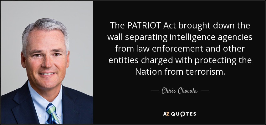 The PATRIOT Act brought down the wall separating intelligence agencies from law enforcement and other entities charged with protecting the Nation from terrorism. - Chris Chocola