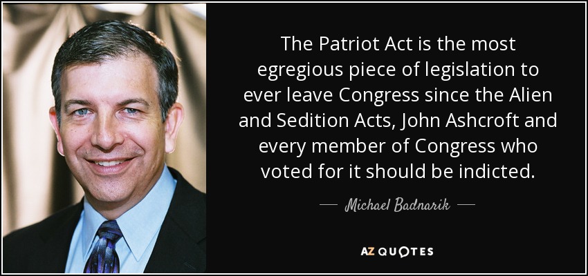 The Patriot Act is the most egregious piece of legislation to ever leave Congress since the Alien and Sedition Acts, John Ashcroft and every member of Congress who voted for it should be indicted. - Michael Badnarik