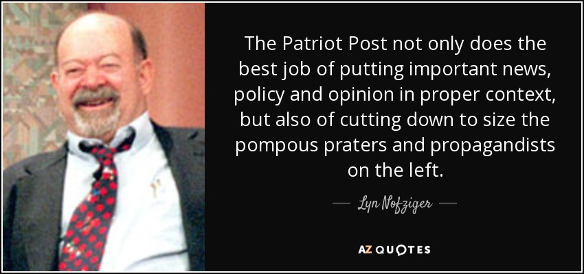 The Patriot Post not only does the best job of putting important news, policy and opinion in proper context, but also of cutting down to size the pompous praters and propagandists on the left. - Lyn Nofziger