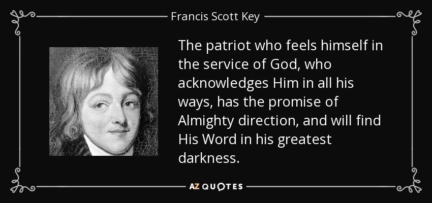 The patriot who feels himself in the service of God, who acknowledges Him in all his ways, has the promise of Almighty direction, and will find His Word in his greatest darkness. - Francis Scott Key