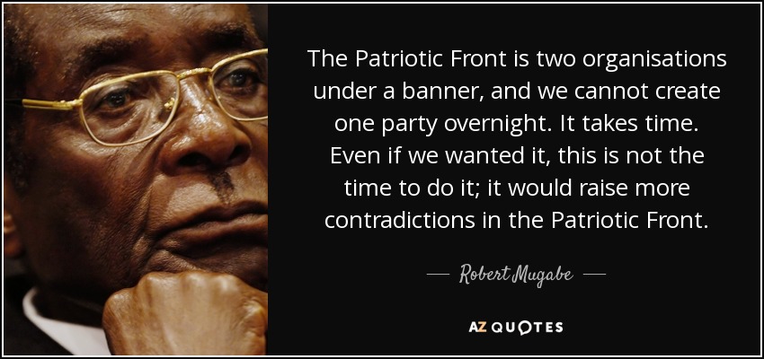 The Patriotic Front is two organisations under a banner, and we cannot create one party overnight. It takes time. Even if we wanted it, this is not the time to do it; it would raise more contradictions in the Patriotic Front. - Robert Mugabe