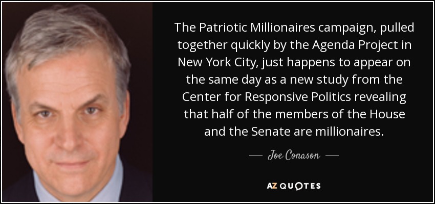 The Patriotic Millionaires campaign, pulled together quickly by the Agenda Project in New York City, just happens to appear on the same day as a new study from the Center for Responsive Politics revealing that half of the members of the House and the Senate are millionaires. - Joe Conason