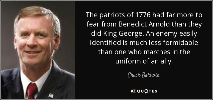 The patriots of 1776 had far more to fear from Benedict Arnold than they did King George. An enemy easily identified is much less formidable than one who marches in the uniform of an ally. - Chuck Baldwin