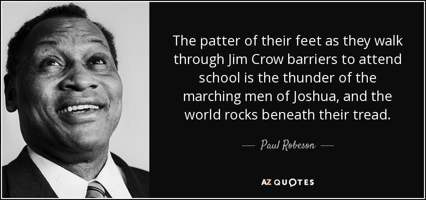 The patter of their feet as they walk through Jim Crow barriers to attend school is the thunder of the marching men of Joshua, and the world rocks beneath their tread. - Paul Robeson