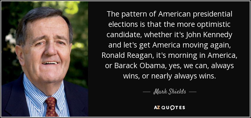 The pattern of American presidential elections is that the more optimistic candidate, whether it's John Kennedy and let's get America moving again, Ronald Reagan, it's morning in America, or Barack Obama, yes, we can, always wins, or nearly always wins. - Mark Shields