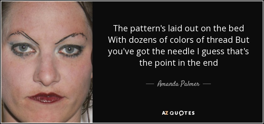 The pattern's laid out on the bed With dozens of colors of thread But you've got the needle I guess that's the point in the end - Amanda Palmer