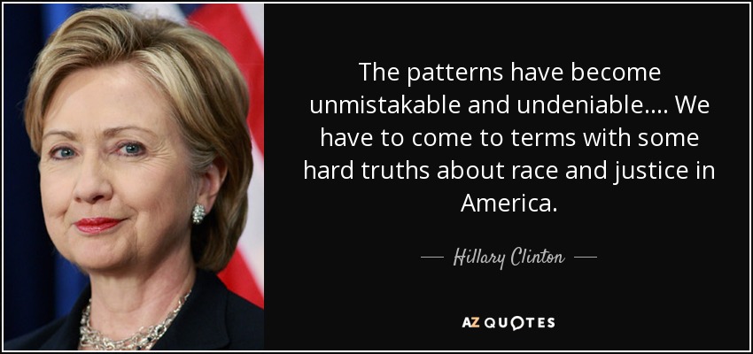 The patterns have become unmistakable and undeniable. ... We have to come to terms with some hard truths about race and justice in America. - Hillary Clinton