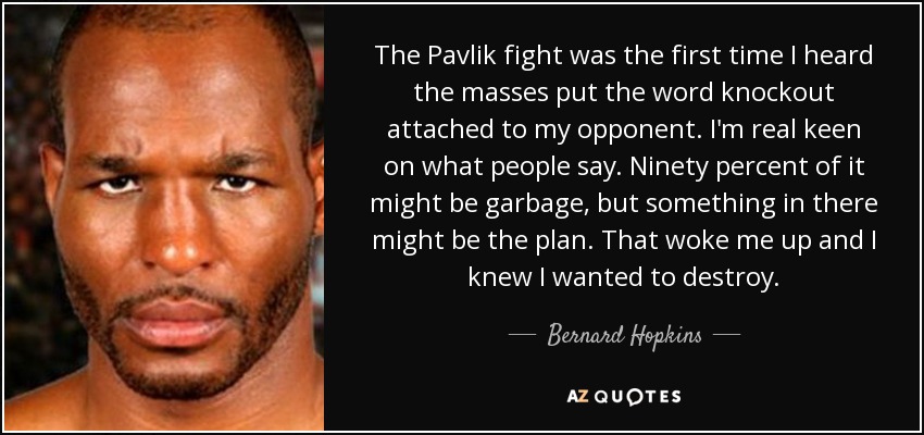 The Pavlik fight was the first time I heard the masses put the word knockout attached to my opponent. I'm real keen on what people say. Ninety percent of it might be garbage, but something in there might be the plan. That woke me up and I knew I wanted to destroy. - Bernard Hopkins