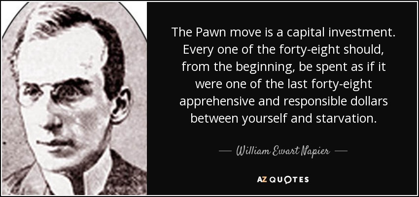The Pawn move is a capital investment. Every one of the forty-eight should, from the beginning, be spent as if it were one of the last forty-eight apprehensive and responsible dollars between yourself and starvation. - William Ewart Napier