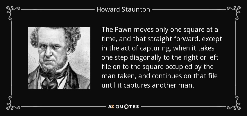 The Pawn moves only one square at a time, and that straight forward, except in the act of capturing, when it takes one step diagonally to the right or left file on to the square occupied by the man taken, and continues on that file until it captures another man. - Howard Staunton