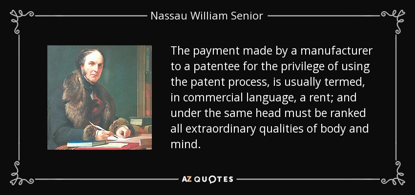 The payment made by a manufacturer to a patentee for the privilege of using the patent process, is usually termed, in commercial language, a rent; and under the same head must be ranked all extraordinary qualities of body and mind. - Nassau William Senior
