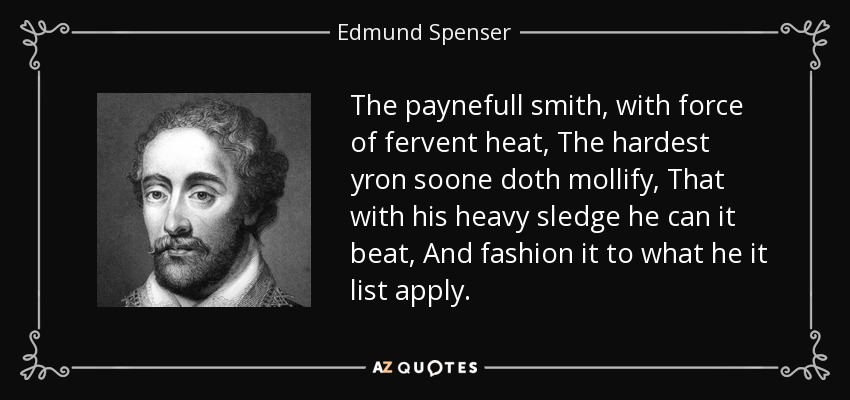 The paynefull smith, with force of fervent heat, The hardest yron soone doth mollify, That with his heavy sledge he can it beat, And fashion it to what he it list apply. - Edmund Spenser
