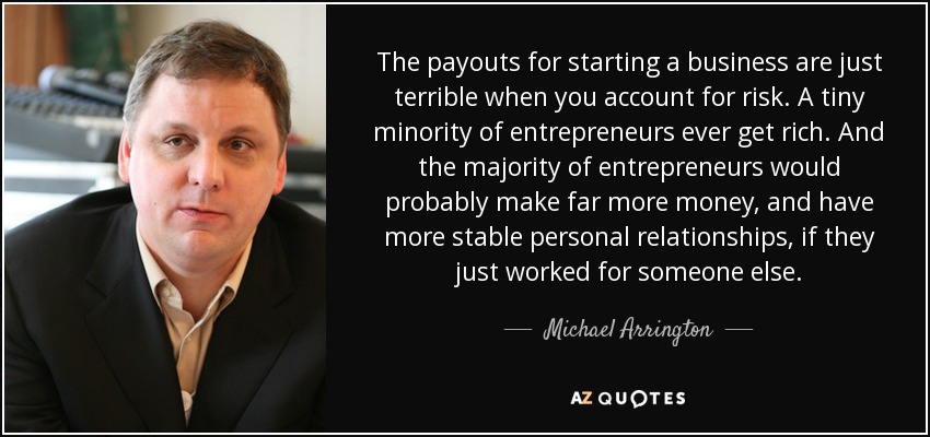 The payouts for starting a business are just terrible when you account for risk. A tiny minority of entrepreneurs ever get rich. And the majority of entrepreneurs would probably make far more money, and have more stable personal relationships, if they just worked for someone else. - Michael Arrington