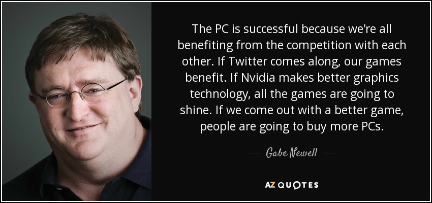 The PC is successful because we're all benefiting from the competition with each other. If Twitter comes along, our games benefit. If Nvidia makes better graphics technology, all the games are going to shine. If we come out with a better game, people are going to buy more PCs. - Gabe Newell