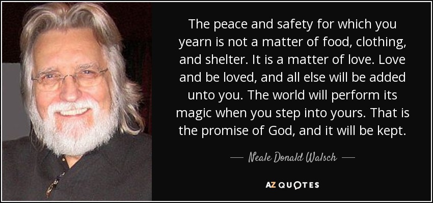 The peace and safety for which you yearn is not a matter of food, clothing, and shelter. It is a matter of love. Love and be loved, and all else will be added unto you. The world will perform its magic when you step into yours. That is the promise of God, and it will be kept. - Neale Donald Walsch