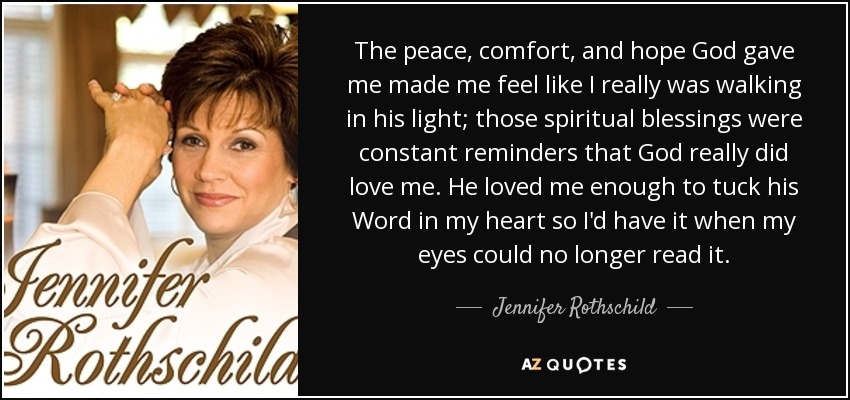 The peace, comfort, and hope God gave me made me feel like I really was walking in his light; those spiritual blessings were constant reminders that God really did love me. He loved me enough to tuck his Word in my heart so I'd have it when my eyes could no longer read it. - Jennifer Rothschild