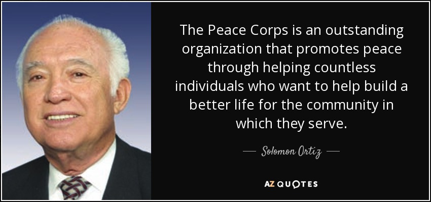 The Peace Corps is an outstanding organization that promotes peace through helping countless individuals who want to help build a better life for the community in which they serve. - Solomon Ortiz