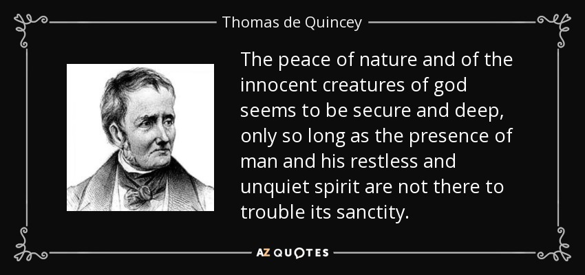 The peace of nature and of the innocent creatures of god seems to be secure and deep, only so long as the presence of man and his restless and unquiet spirit are not there to trouble its sanctity. - Thomas de Quincey
