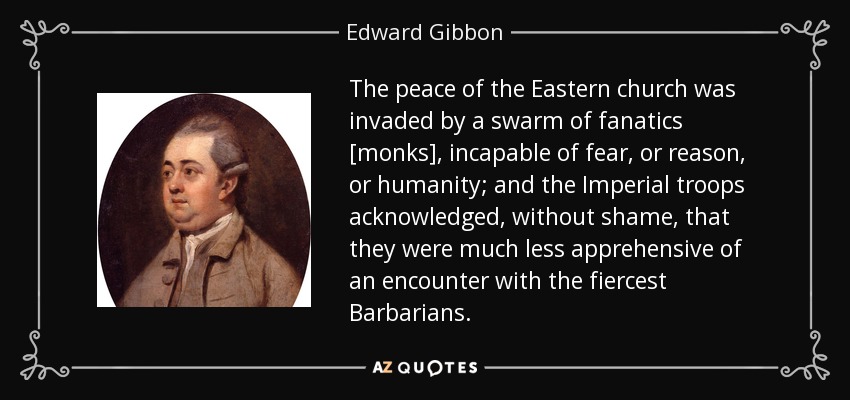 The peace of the Eastern church was invaded by a swarm of fanatics [monks], incapable of fear, or reason, or humanity; and the Imperial troops acknowledged, without shame, that they were much less apprehensive of an encounter with the fiercest Barbarians. - Edward Gibbon