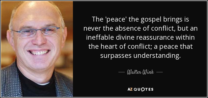 The 'peace' the gospel brings is never the absence of conflict, but an ineffable divine reassurance within the heart of conflict; a peace that surpasses understanding. - Walter Wink