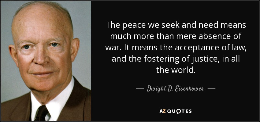 The peace we seek and need means much more than mere absence of war. It means the acceptance of law, and the fostering of justice, in all the world. - Dwight D. Eisenhower
