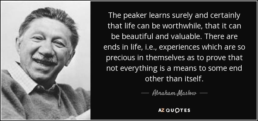The peaker learns surely and certainly that life can be worthwhile, that it can be beautiful and valuable. There are ends in life, i.e., experiences which are so precious in themselves as to prove that not everything is a means to some end other than itself. - Abraham Maslow