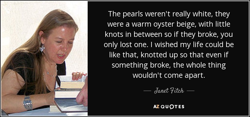 The pearls weren't really white, they were a warm oyster beige, with little knots in between so if they broke, you only lost one. I wished my life could be like that, knotted up so that even if something broke, the whole thing wouldn't come apart. - Janet Fitch