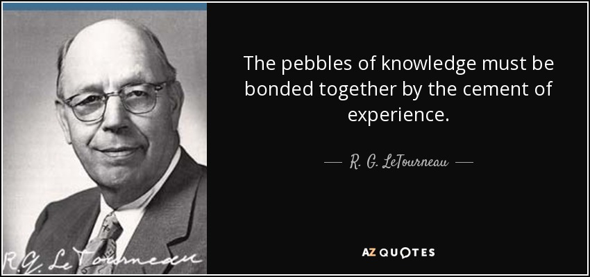 The pebbles of knowledge must be bonded together by the cement of experience. - R. G. LeTourneau