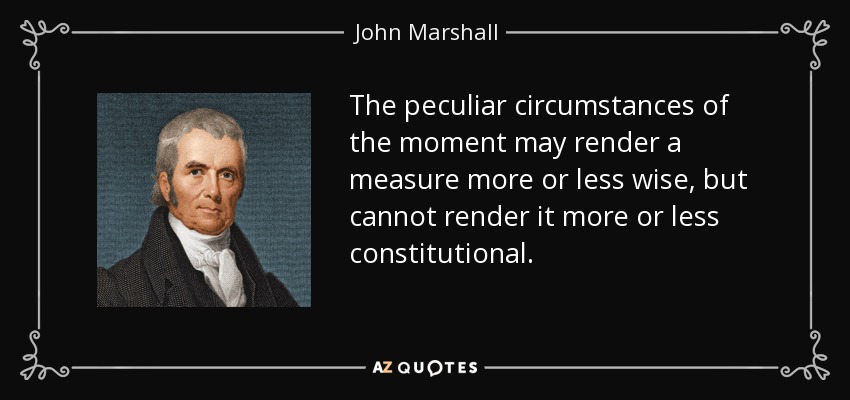 The peculiar circumstances of the moment may render a measure more or less wise, but cannot render it more or less constitutional. - John Marshall