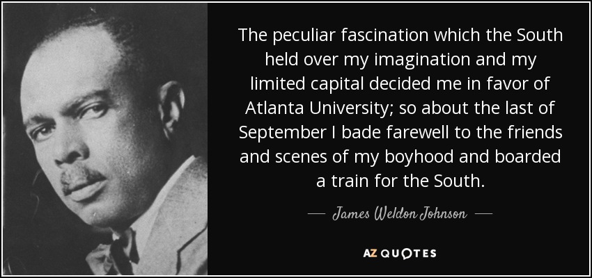 The peculiar fascination which the South held over my imagination and my limited capital decided me in favor of Atlanta University; so about the last of September I bade farewell to the friends and scenes of my boyhood and boarded a train for the South. - James Weldon Johnson