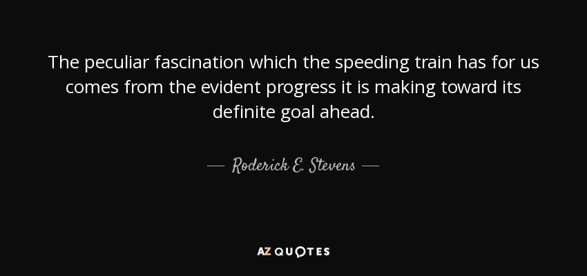The peculiar fascination which the speeding train has for us comes from the evident progress it is making toward its definite goal ahead. - Roderick E. Stevens