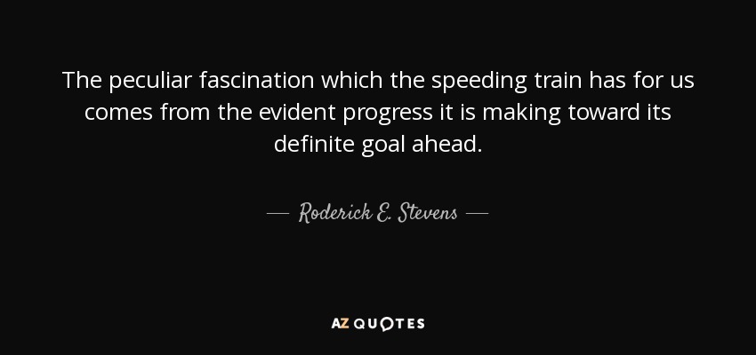 The peculiar fascination which the speeding train has for us comes from the evident progress it is making toward its definite goal ahead. - Roderick E. Stevens