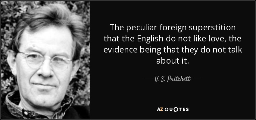 The peculiar foreign superstition that the English do not like love, the evidence being that they do not talk about it. - V. S. Pritchett