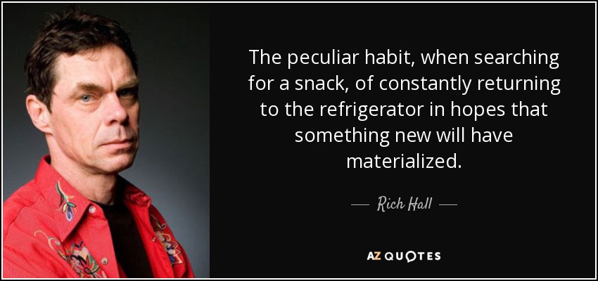 The peculiar habit, when searching for a snack, of constantly returning to the refrigerator in hopes that something new will have materialized. - Rich Hall