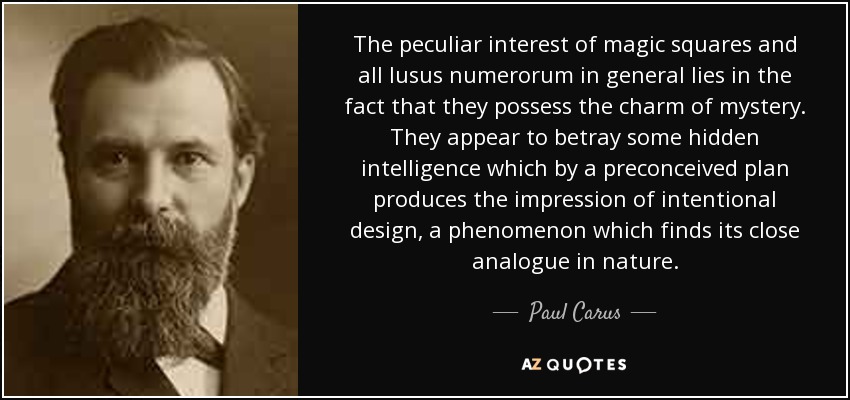 The peculiar interest of magic squares and all lusus numerorum in general lies in the fact that they possess the charm of mystery. They appear to betray some hidden intelligence which by a preconceived plan produces the impression of intentional design, a phenomenon which finds its close analogue in nature. - Paul Carus