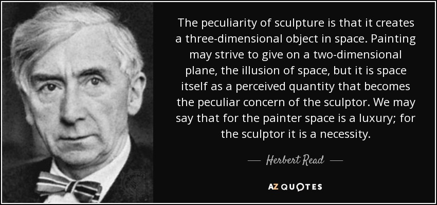 The peculiarity of sculpture is that it creates a three-dimensional object in space. Painting may strive to give on a two-dimensional plane, the illusion of space, but it is space itself as a perceived quantity that becomes the peculiar concern of the sculptor. We may say that for the painter space is a luxury; for the sculptor it is a necessity. - Herbert Read