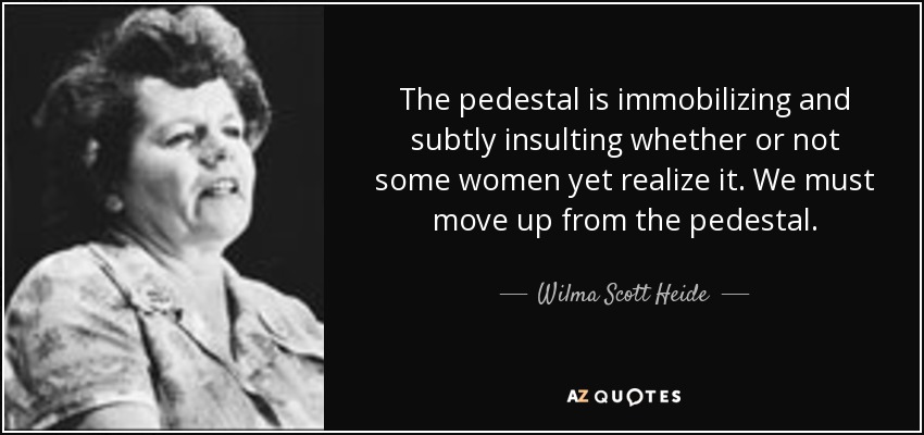 The pedestal is immobilizing and subtly insulting whether or not some women yet realize it. We must move up from the pedestal. - Wilma Scott Heide