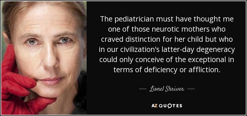 The pediatrician must have thought me one of those neurotic mothers who craved distinction for her child but who in our civilization's latter-day degeneracy could only conceive of the exceptional in terms of deficiency or affliction. - Lionel Shriver