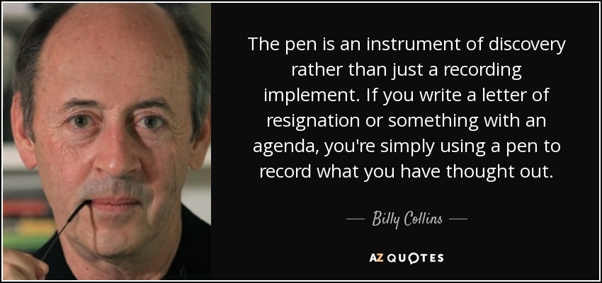 The pen is an instrument of discovery rather than just a recording implement. If you write a letter of resignation or something with an agenda, you're simply using a pen to record what you have thought out. - Billy Collins