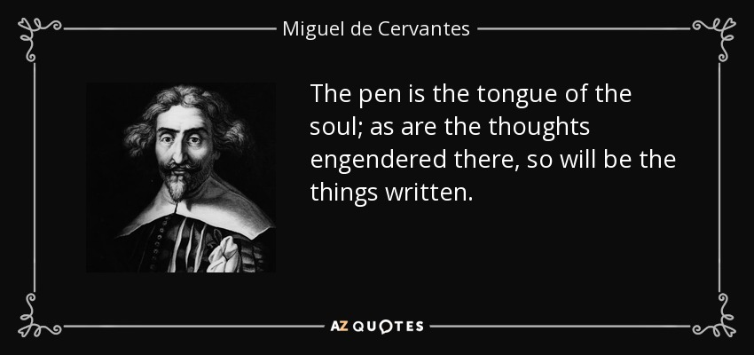 The pen is the tongue of the soul; as are the thoughts engendered there, so will be the things written. - Miguel de Cervantes