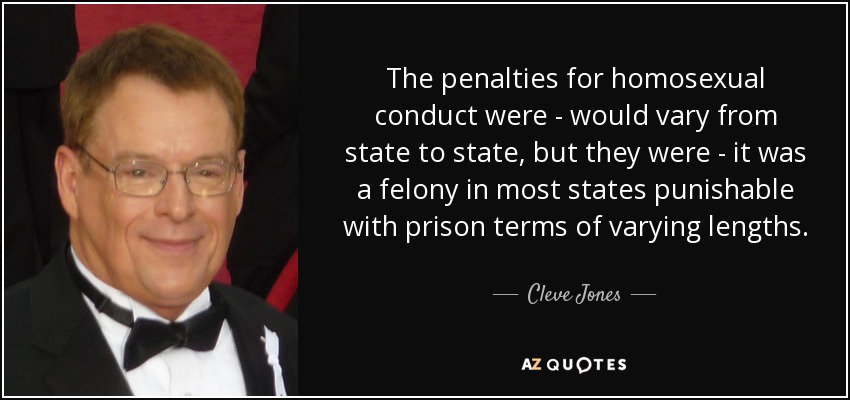 The penalties for homosexual conduct were - would vary from state to state, but they were - it was a felony in most states punishable with prison terms of varying lengths. - Cleve Jones