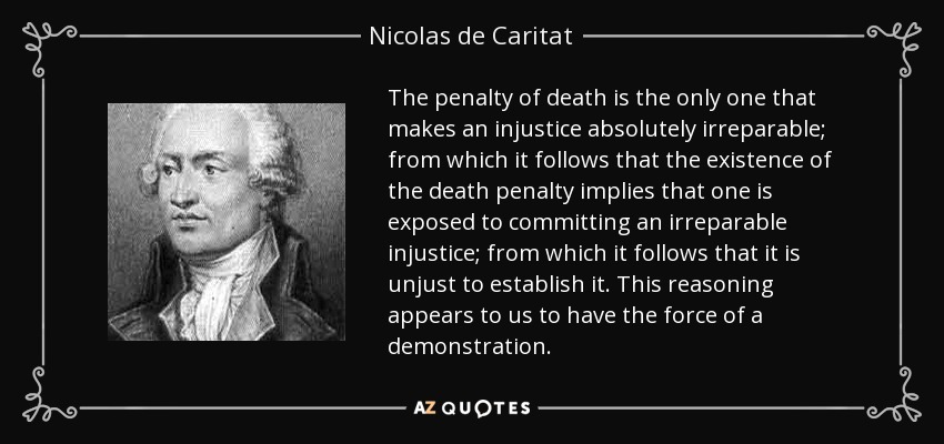 The penalty of death is the only one that makes an injustice absolutely irreparable; from which it follows that the existence of the death penalty implies that one is exposed to committing an irreparable injustice; from which it follows that it is unjust to establish it. This reasoning appears to us to have the force of a demonstration. - Nicolas de Caritat, marquis de Condorcet
