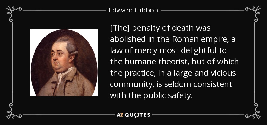 [The] penalty of death was abolished in the Roman empire, a law of mercy most delightful to the humane theorist, but of which the practice, in a large and vicious community, is seldom consistent with the public safety. - Edward Gibbon